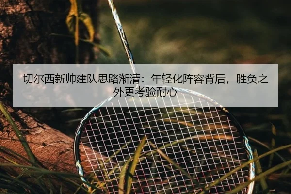 切尔西新帅建队思路渐清：年轻化阵容背后，胜负之外更考验耐心